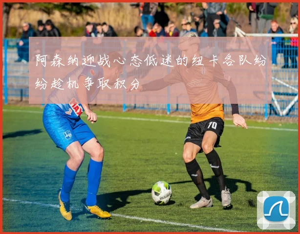阿森纳迎战心态低迷的纽卡各队纷纷趁机争取积分