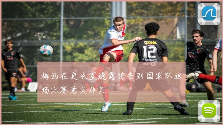 梅西在更衣室透露将告别国家队这场比赛意义非凡
