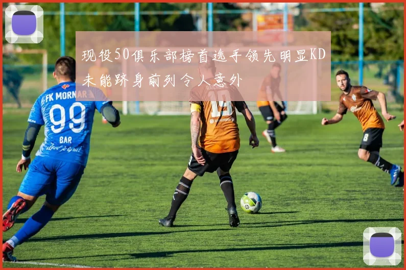 现役50俱乐部榜首选手领先明显KD未能跻身前列令人意外