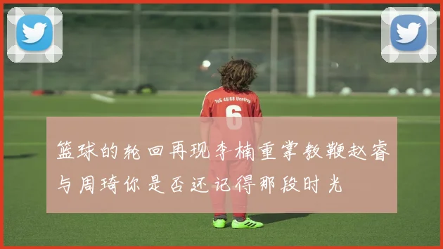 篮球的轮回再现李楠重掌教鞭赵睿与周琦你是否还记得那段时光