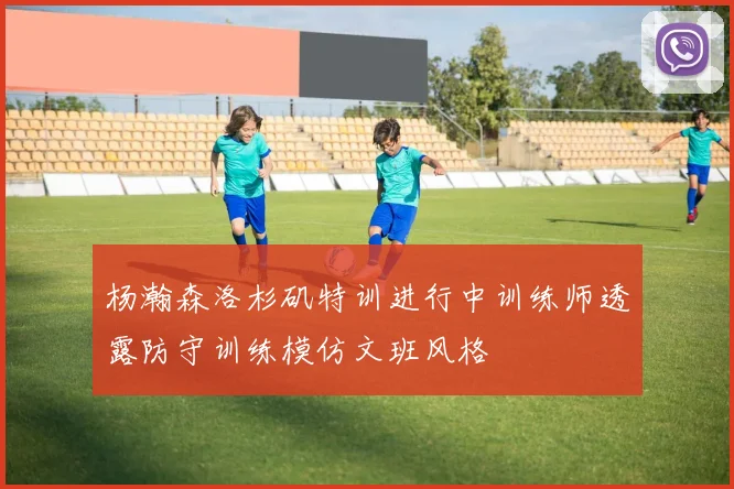 杨瀚森洛杉矶特训进行中训练师透露防守训练模仿文班风格
