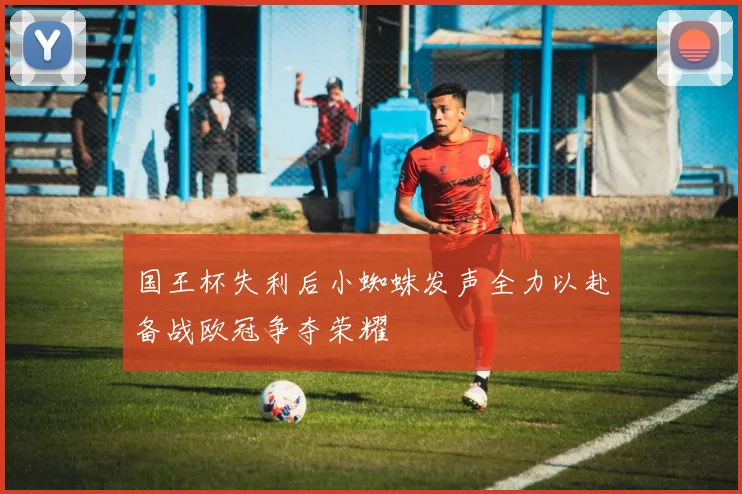 国王杯失利后小蜘蛛发声全力以赴备战欧冠争夺荣耀