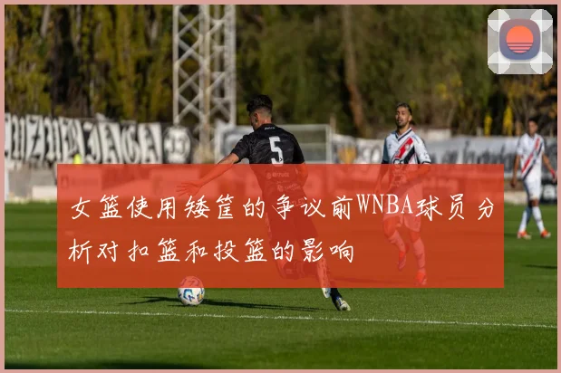 女篮使用矮筐的争议前WNBA球员分析对扣篮和投篮的影响
