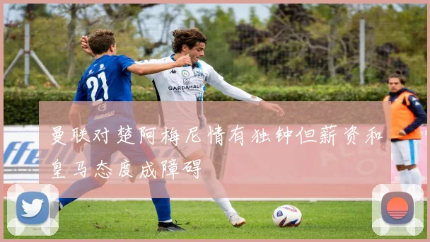 曼联对楚阿梅尼情有独钟但薪资和皇马态度成障碍
