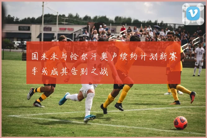 国米未与恰尔汗奥卢续约计划新赛季或成其告别之战