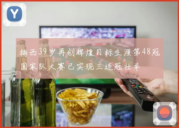 梅西39岁再创辉煌目标生涯第48冠国家队大赛已实现三连冠壮举