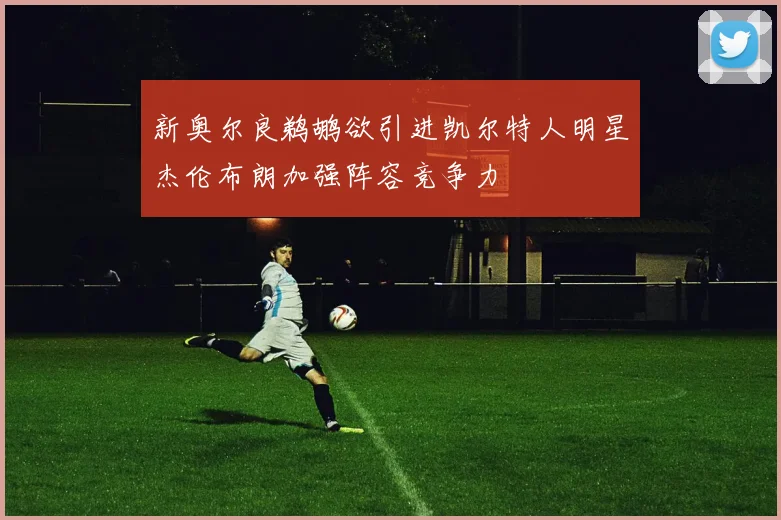 新奥尔良鹈鹕欲引进凯尔特人明星杰伦布朗加强阵容竞争力