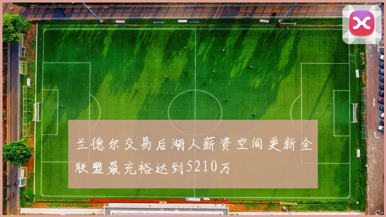 兰德尔交易后湖人薪资空间更新全联盟最充裕达到5210万