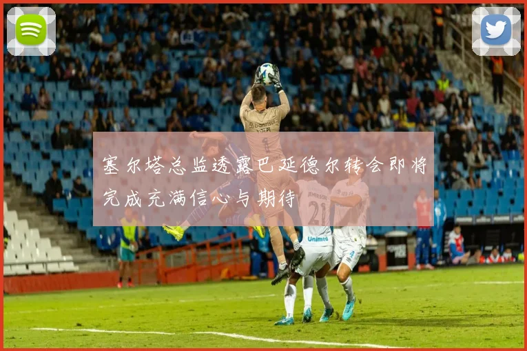 塞尔塔总监透露巴延德尔转会即将完成充满信心与期待