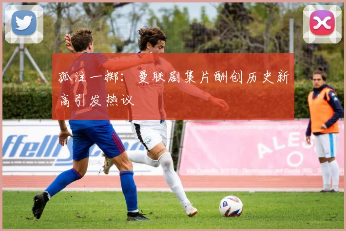 孤注一掷：曼联剧集片酬创历史新高引发热议