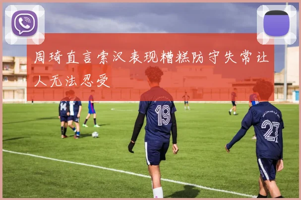 周琦直言索汉表现糟糕防守失常让人无法忍受