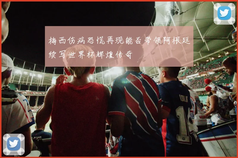 梅西伤病恐慌再现能否带领阿根廷续写世界杯辉煌传奇