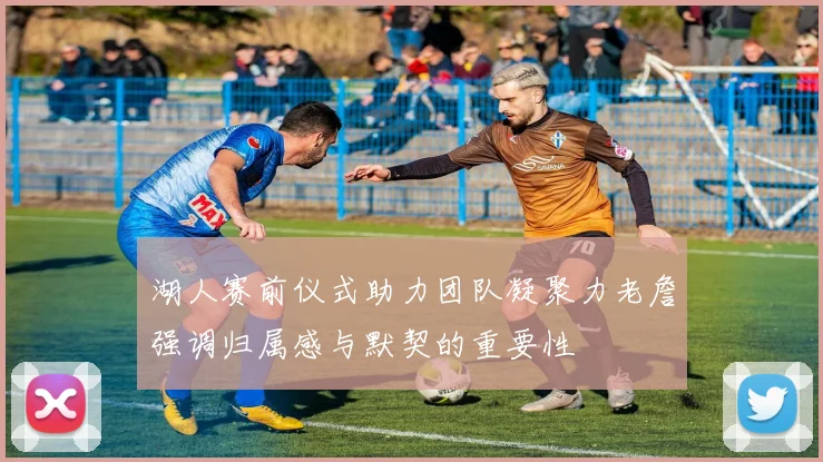 湖人赛前仪式助力团队凝聚力老詹强调归属感与默契的重要性