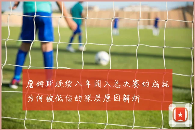 詹姆斯连续八年闯入总决赛的成就为何被低估的深层原因解析