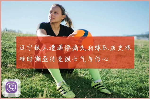 辽宁铁人遭遇惨痛失利球队历史艰难时期亟待重振士气与信心