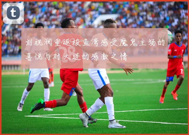 刘祝润重返梭鱼湾感受魔鬼主场的喜悦与对大连的感激之情