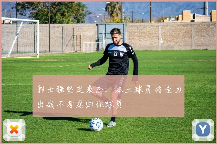 郭士强坚定表态：本土球员将全力出战不考虑归化球员