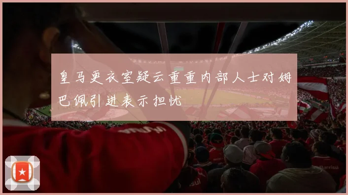 皇马更衣室疑云重重内部人士对姆巴佩引进表示担忧