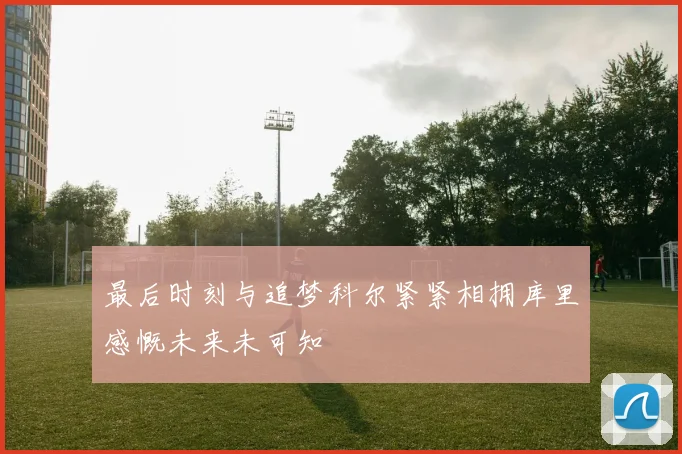 最后时刻与追梦科尔紧紧相拥库里感慨未来未可知
