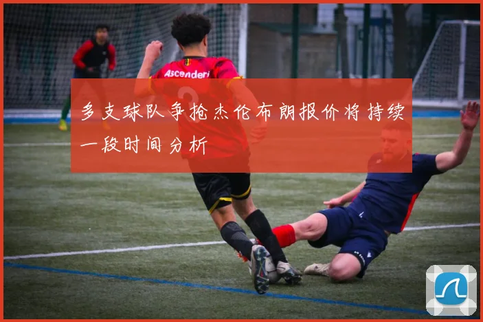 多支球队争抢杰伦布朗报价将持续一段时间分析