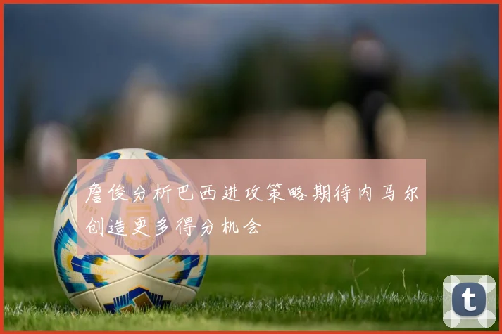 詹俊分析巴西进攻策略期待内马尔创造更多得分机会