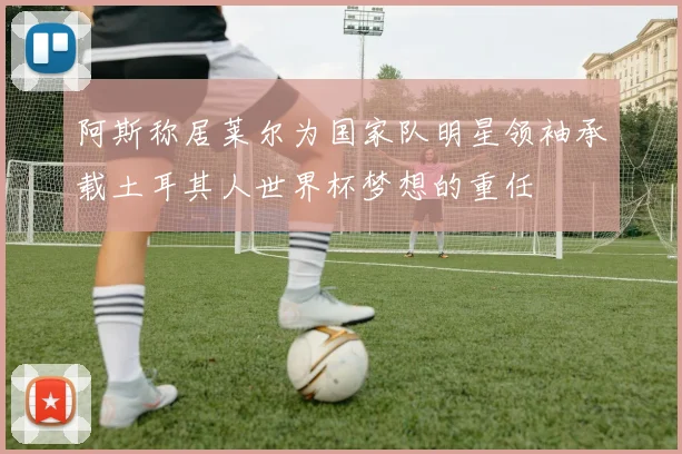 阿斯称居莱尔为国家队明星领袖承载土耳其人世界杯梦想的重任