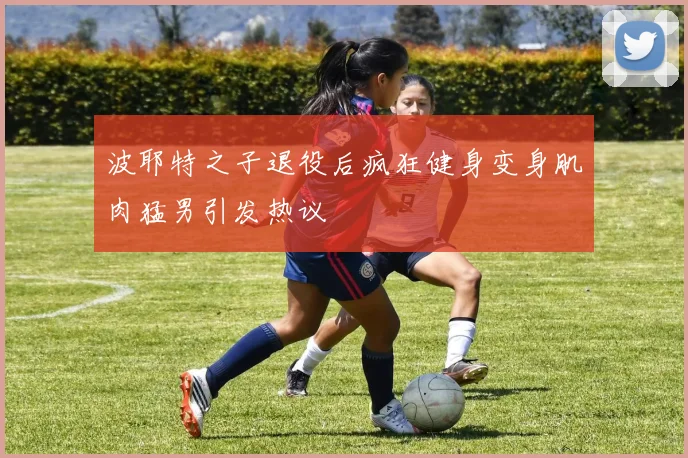 波耶特之子退役后疯狂健身变身肌肉猛男引发热议