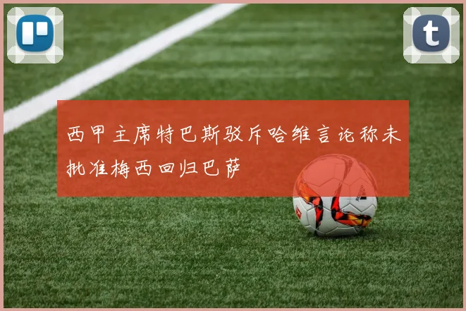 西甲主席特巴斯驳斥哈维言论称未批准梅西回归巴萨