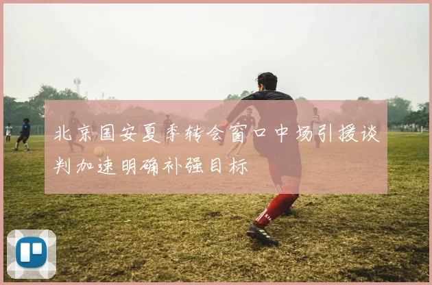 北京国安夏季转会窗口中场引援谈判加速明确补强目标