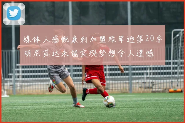 媒体人感慨康利加盟绿军迎第20季明尼苏达未能实现梦想令人遗憾