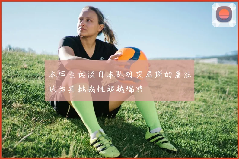 本田圭佑谈日本队对突尼斯的看法认为其挑战性超越瑞典