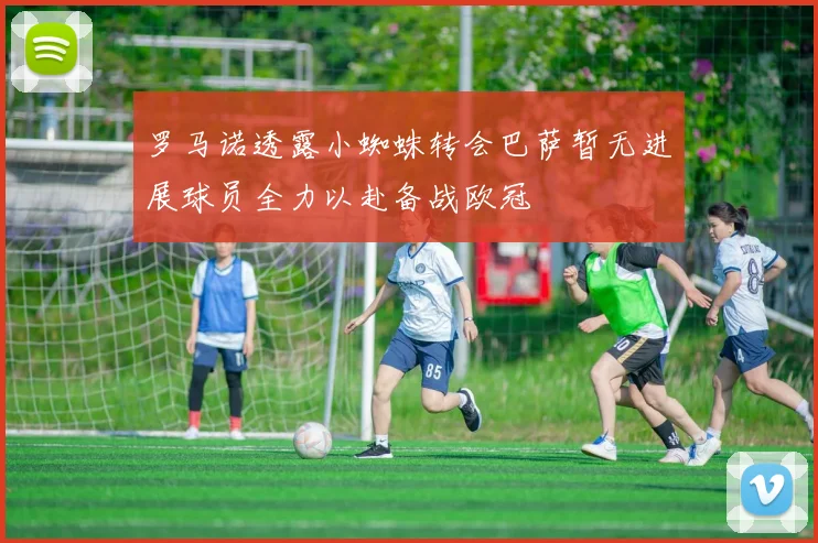 罗马诺透露小蜘蛛转会巴萨暂无进展球员全力以赴备战欧冠