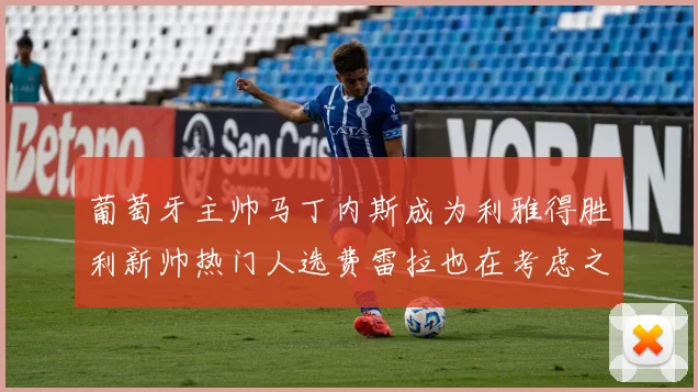 葡萄牙主帅马丁内斯成为利雅得胜利新帅热门人选费雷拉也在考虑之中