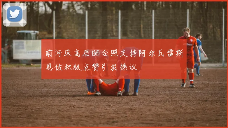 前河床高层晒合照支持阿尔瓦雷斯恩佐积极点赞引发热议