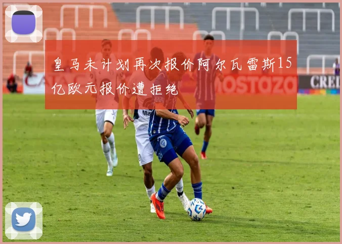 皇马未计划再次报价阿尔瓦雷斯15亿欧元报价遭拒绝